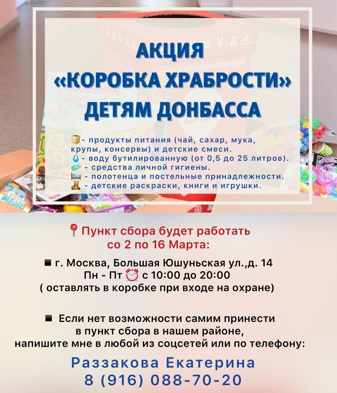 Уважаемые жители Зюзино! Дорогие соседи! 

Я, при поддержке и помощи Исхакова Александра Искандаровича "Дворец творчества детей и молодежи "Севастополец» начинаю сбор гуманитарной помощи в нашем районе Зюзино для беженцев из Донецкой и Луганской народных республик.

📍Пункт сбора будет работать 
со 2 по 16 Марта:

▪️г. Москва, Большая Юшуньская ул.,д. 14
Пн - Пт ⏰ с 10:00 до 20:00
( оставлять в коробке при входе на охране)

▪️ Если  у Вас нет возможности самим принести в пункт сбора в нашем районе, 
 напишите мне в любой из соцсетей или по телефону: 
☎️Раззакова Екатерина
8 (916) 088-70-20

❗️ВНИМАНИЕ ❗️
Предметы должны быть новыми с этикетками, а продукты питания- 
с длительным сроком хранения (до окончания срока годности не 
менее 3-х месяцев). Также можете ознакомиться с полным списком 
в памятке.

Спасибо 🙏🕊

#МыВместе #СвоихНеБросаем #КоробкаХрабрости #ЕРПомогает #МоскваДонбассу #Россия #ДНР #ЛНР #помощь #ЕР #ЕдинаяРоссия