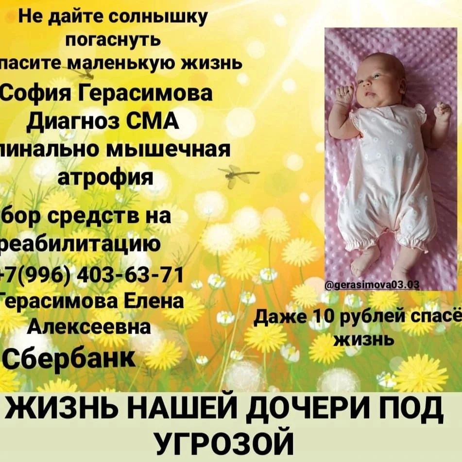 Всем привет. 
Меня зовут София Сергеевна. 
Я родилась 15.08.2023 . 
В роддоме у меня взяли анализ на неонатальный скрининг. И результат к сожалению пришёл ужасный. 
Мне поставили диагноз СМА(Спинально мышечная атрофия). Родители сначала не верили в происходящие, и решили сдать мои анализы в генетический центр Москву,Нидерланды. Но к сожалению все генетические центры подтвердили мой диагноз. Мои родители стали подавать во всё возможные фонды, обращались куда можно, чтобы найти хоть какой-то вариант вылечить меня. 
Лечение нашлось, этот волшебный укол Золгенсма, который остановит эту болезнь. 
На данный момент этот укол стоит 156000000. Славо богу, фонд "Круг добра " закупит ,этот препарат для меня и совсем скоро я поеду на лечение. 
Но всё бы ничего, самое страшное позади, мне сделают укол и я буду здорова. 
Оказывается самое сложное впереди,меня ждёт РЕАБИЛИТАЦИЯ. 
Самое трудное, эта каждый день, физиотерапия, гормональная терапия, УЗИ, анализы, врачи разных направлений. И всё они стоят очень дорого. 
Реабилитация будет проходить в клинике. И там она стоит около миллиона , может даже больше, точных цен никто не говорит. 
И мне реабилитация нужна будет несколько раз в год. 
Для моих родителей такая сумма не по силам, поэтому мы обращаемся к вам. 
Дорогие мои не будьте равнодушными помогите, хоть 10 рублей спасёт мир. 
Распространите по максимум. 
Пожалуйста.