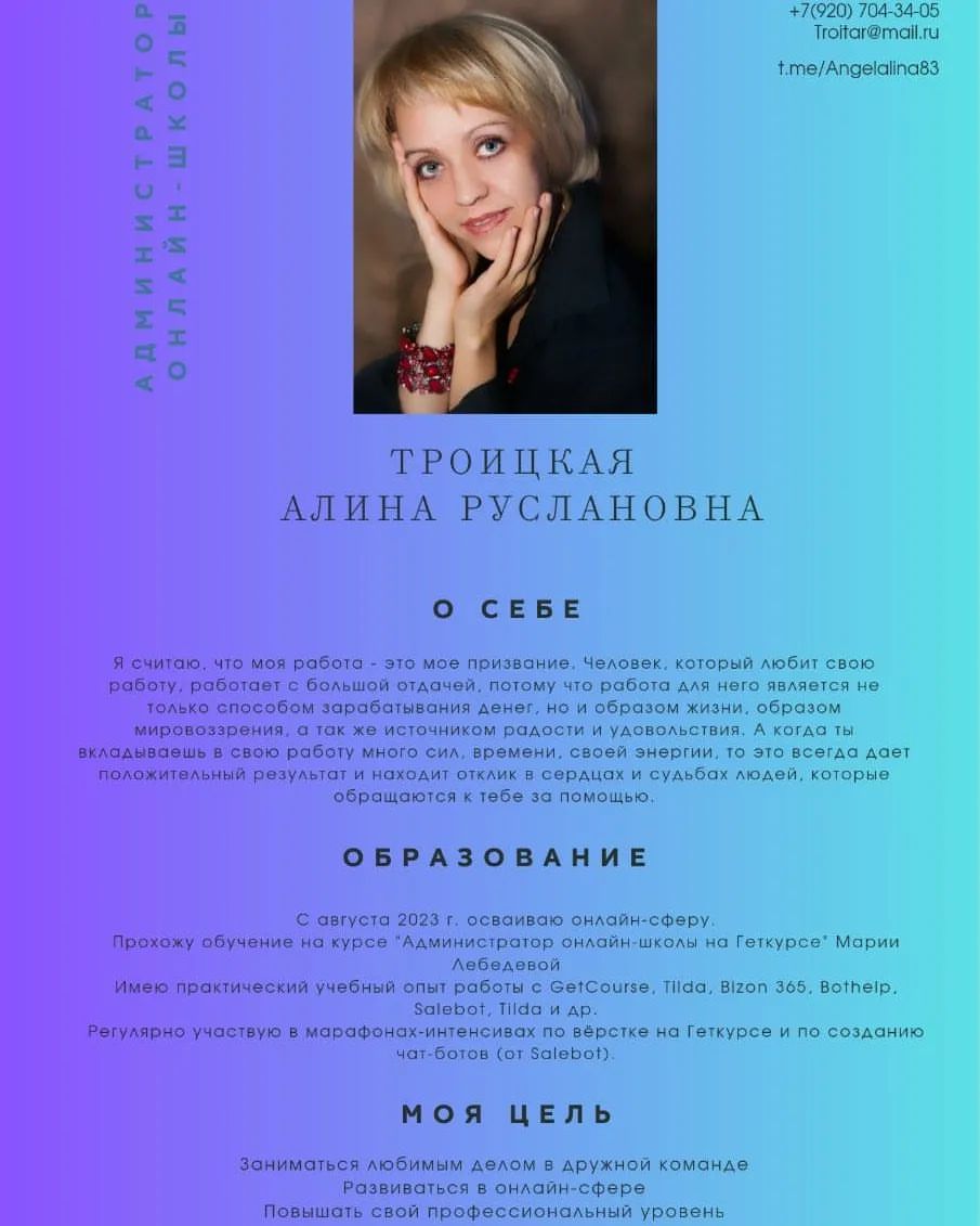 Администратор онлайн-школы:
😊 Здравствуйте! Я начинающий специалист по новой и увлекательной профессии "Администратор онлайн-школы".
Вначале, я скептически относилась к работе в интернете, пока не попала на вебинар отличного специалиста, который убедил меня, что работа в сети это не так уж и страшно.

Немного о себе:
Меня зовут Алина, я мама любящего сыночка Тимофея. В этом году сыну исполняется 7 лет и в следующем году он идет в 1 класс
Моя основная специальность Педагог - психолог, с детства была мечта и цель, которой я достигла.

Современные общемировые тенденции диктуют уделять больше внимания развитию интернет-образования. И предпосылками могут выступать как объективные вынужденные причины (например, пандемия коронавируса), так и тренд дистанционного обучения, которое становится весьма популярным.
Представьте, что вы может продолжать изучать выбранный курс, посещать занятия и сдавать домашнюю работу полностью онлайн. А значит, вы уже не привязаны к конкретному учебному заведению в вашем регионе. Вы можете выбрать любой вуз по всему миру. Ещё многие перспективы открывает развитие интернет-образования.

Поэтому, я для себя решила развиваться "в ногу со временем". Получить образование не выходя из дома в удобное для меня время

Обучаясь на платформе GetCourse, я получая бесценный багаж знаний. Для себя я открыла много нового. 
Я научилась:
регистрировать аккаунт и добавлять пользователей с соответствующими   правами 
• подключать домен и доменную почту
• подключать и настраивать Яндекс Метрику и Фэйсбук Пиксель 
• создавать продукты и предложения 
• подключать платежные системы 
• создавать письма и настраивать почтовые и смс рассылки 
• настраивать тренинги и уроки в них
• создавать лендинги и страницы с различными целями и функционалом
• настраивать вебинары как на платформе ГетКурс, так и при помощи сторонних сервисов
• работать с заказами 
• интегрировать GеtСоursе и Тildа
• создавать воронку – от регистрации до продаж на вебинаре .