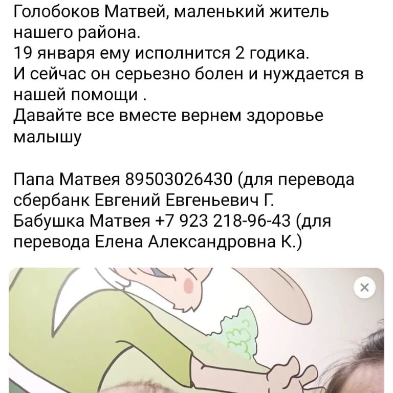 Всем добрый вечер! 25 декабря Матвей с мамой Светой попали в больницу г. Абакана. Там был поставлен диагноз - тератобластома малого таза 4 стадии.  Сначала была информация от врачей, что их должны отправить на лечение в Новокузнецк, но из-за отсутствия мест, дали направление в онкоцентр им. Н.Н.Блохина в Москву. На данный момент Матвей с мамой находятся в этом онкоцентре в Москве. Малышу уже начали курс химиотерапии. Это достаточно долгие капельницы со своими побочками. Курсов химии будет четыре с перерывом в несколько дней. 
Матвея также ждёт операция.
Мы все держим за него кулачки, молимся за него...🙏
Чтобы этот маленький мальчик был здоровым и счастливым ребёнком. Ведь все мы для своих детей только этого и хотим🙏 мы не можем оставить родителей Матвея без поддержки. Очень страшно остаться один на один в этой ситуации.

Матвею 19 января исполнится 2 годика и это несправедливо, что в таком возрасте ему приходится бороться с недугом🥺

Эта семья проживает в республике Хакасия Ширинском районе п. Колодезный. Родители Матвея - Голобоковы Евгений и Светлана. Бабушка- Колесник Елена. Многие в посёлке и в районе эту семью знают. Но к сожалению, находятся люди, которые не верят, сомневаются. Мы специально оставляем номера телефонов, чтоб каждый мог позвонить и узнать, правда ли это, если есть сомнения. Сами документы, которые были получены в Абакане, конечно, уехали в
 Москву с малышом и его мамой, но у нас есть копии этих документов.

Кто сталкивался с такой проблемой, понимает, что нужны деньги, а иногда это деньги немаленькие.  Проживание в предбольничной гостинице во время перерыва между химиотерапией, медикаменты, реабилитация. Это часть моментов, на которые понадобятся деньги. 

Мы верим, что скоро Матвей вернётся домой здоровеньким. Если получится так, что останутся, то эти средства будут направлены в Фонд, где идут сборы для детей с онкологией. 

Для перевода оставлю номера:
Евгений Евгеньевич Г. (Папа Матвея) 89503026430 сбербанк

Елена Александровна К. (Бабушка Матвея)
+7 923 218-96-43 сбербанк.

Больше никаких других номеров по сбору денег нет❗❗❗