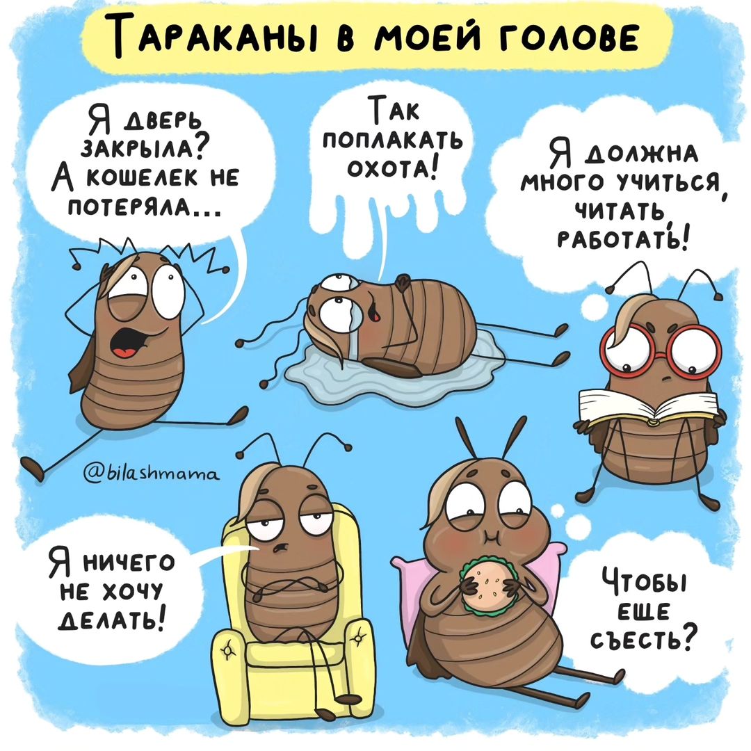 Сегодня хочу познакомить вас с моими главными тараканами 😅
1. Тревожный таракан. Всегда напоминает мне о том, что я возможно не закрыла дверь, не взяла кошелек, не выключила утюг... Кроме этого он часто кричит, что дети играя именно так, могут больно удариться, испачкать всё вокруг, и вообще лучше никуда и никуда не выходить. Так безопаснее.

Как живу с ним: Проверяю все ли на месте. Иногда по два раза. Говорю себе, что даже если я не закрыла дверь, то вероятность того, что воры придут к моей квартире именно сейчас, ничтожно мала. Да и воровать там особо нечего... Когда волнуюсь за детей, то понимаю что шишки и синяки неизбежны и это активное познавание мира. Если не сейчас, то когда?

2. Плакса. Иногда так накатывает... Слезливый фильм, бессилие, взрыв эмоций. И вот уже хочется свернуться под одеялом и рыдать объедаясь мороженным. 

Как живу с ним: Сдаюсь. Если нужно поплакать и выплеснуть эмоции, то позволяю себе это. Пять минут слез, пошла умыла и вот уже все отлично и я снова готова к подвигам.

3. Зануда. Всегда напоминает мне, что я должна больше, лучше и сильнее. Что нужно учиться, развиваться и самосовершенствоваться. Желательно всё время и без перерыва.

Как живу с ним: Напоминаю себе, что я не железная. Что тянуть три обучения, детей, блог и рисование... Немного нереально. Выставляю приоритеты и сбавляю градус. Стараюсь не перегибать. Тут часто помогает следующий таракан.

4. Лентяй. Идет в полный отказ от работы. Когда приходит он, то я НИ-ЧЕ-ГО не хочу делать. Могу только лежать и спать, тупить в стенку или в ленту новостей.

Как живу с ним: Устраиваю себе полный выходной. Когда позволяю себе ничего не делать. Даже книгу в руки брать. Просто полное бездействие. Своего рода отсыпной. И вот я уже снова хочу действовать. Иногда иду на обман, что прочитаю только одну страницу или нарисую только эскиз и лентяй ведется. Как итог я вхожу в раж и доделываю все до конца.

5. Обжора. Часто появляется, когда мне нужно сделать что-то важное. Ну а так как я работаю из дома... То каждые пять минут хожу на кухню, чтоб утолить желание голода. На самом деле понимаю, что не хочу есть. Просто я так же не хочу выполнять это важное дело. И маскирую это под голод.