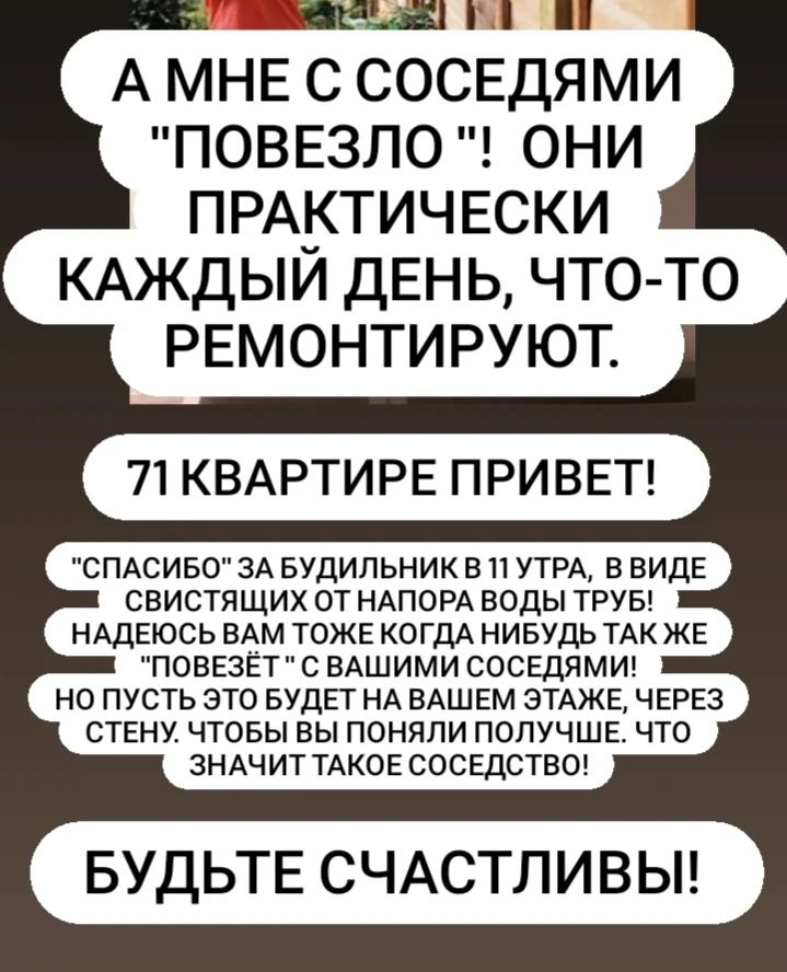 Стихи написала на эмоции,  потому могут показаться грубого пошиба. 
Просто иногда нужно и молниями кидать. А не только  пукать бабочками. 

Соседи-золотые у меня. 
А может быть из бронзы, иль сапфиров.
Ведь грохать, среди ночи, или дня.
Вес нужен, и вполне себе солидный. 

 Рассыпались по полу, звон неся.
Не звонкий, словно дробью по лафету.
И громко, с потолка, (лишь  для меня)
Вдруг что-то уронили, с табуретки.

На высоту примерно намекнув.
Я и про гул от труб не позабуду. 
И если вдруг, без этого уснуть. 
В ночи, тогда считай случилось чудо!

Давление в них , так же как зимой. 
Не меньше, регулировать не очень. 
Спешат, и этот громкий, затяжной. 
Гудёж, разбудит даже среди ночи. 

...
Но кто меня, послушает, пардон. 
Возможно для других,  здесь все в порядке. 
Нет ни шумов ни гула, мы живём. 
Здесь видимо, как тихой старой сказке. 

Но это ведь не так, кому сказать.
А не кому,  и вот  часы, минуты. 
Терпение, на максимум включать.
Приходится мне здесь, и в ночь, и в утро.

#хорошиесоседи👍
#вечныйпиздец #стихи21века #нервысдали😖 #извините 
#Хотьково2024