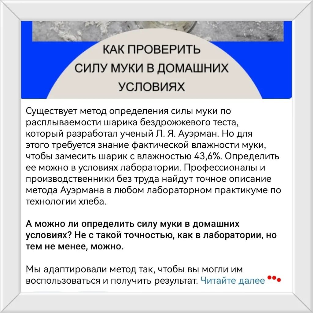 Определение силы муки в домашних условиях
Информация от НИИХП
https://telegra.ph/Kak-opredelit-silu-pshenichnoj-muki-v-domashnih-usloviyah-10-24

По нормативам РФ на упаковке муки не указывается содержание клейковины. Указывается обязательно содержание белка. Но по ним же в муке высшего сорта клейковины должно быть не менее 28%. И обычно при этом белка +-10%.
При обычно существующей зависимости белка и клейковины в виде прямой пропорции возможен вариант муки из такого сорта пшеницы, что белка много, а клейковины мало. Дело в том, что на упаковке указывается общий белок. В него входит клейковина как белок, участвующий в формировании каркаса хлебного мякиша, так и другой белок, в этом не участвующий.
Поэтому тестирование муки на определение клейковины в домашних условиях может помочь определить как одну из причин неудачного исхода.