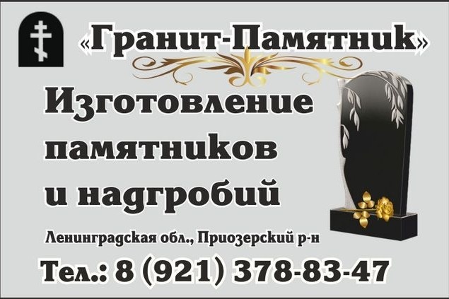 "Гранит-Памятник": изготовление памятников и надгробий в Приозерском районе.
 
ИЗГОТОВЛЕНИЕ ПАМЯТНИКОВ В 2 РАЗА ДЕШЕВЛЕ ЧЕМ В С-ПЕТЕРБУРГЕ
- Любые формы памятников по вашим пожеланиям, с гравировкой
- Качественная полировка памятников водой для долговечности
- Текст и изображение наносится компьютерной программой без дефектов
- Только мы изготавливаем эксклюзивные модели – рельефные памятники
- Гарантия 200 лет
- Рассрочка платежа 0%
- Оплата по факту изготовления
- Бережная доставка в Санкт-Петербург и по области
- Бесплатное хранение до даты установки!
 
Ленинградская область, г. Приозерск, ул. Советская, д. 2
Тел.: 8 (921) 378-83-47
Тел.: 8 (921) 378-89-35
Сайт: granit-pamiatnik.ru/
 
В Интернете (в поисковиках) нас находят, в частности, по таким словам: изготовление памятников Приозерск, изготовление надгробий Приозерск, изготовление памятников Приозерский район, изготовление надгробий Приозерский район.
 
#изготовлениепамятниковПриозерск #изготовлениенадгробийПриозерск #Приозерскийрайон #Приозерск