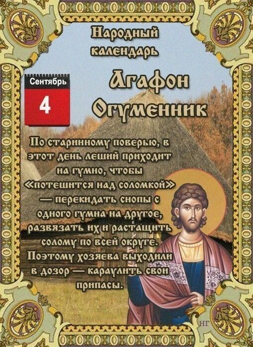 Народный календарь
По народному календарю 4 сентября — Агафон Огуменник (или день «Потех лешего»). Название пошло от святого Агафоника и слова «гумно» — места для хранения урожая .

Главное поверье: в этот день леший приходит на гумно, чтобы раскидать снопы и напакостить .

📍Как защищались и что делали:

· Охрана гумна: Мужчины надевали тулуп наизнанку и очерчивали кочергой защитный круг .
· Задабривание духов: Хозяйки пекли пироги и оставляли их домовому за печкой или в бане .
· Добрые дела: Считалось, что помощь вернется втройне .

📍Что категорически не рекомендовалось:

· Ходить в лес — можно не вернуться .
· Дарить и принимать подарки — к неприятностям .
· Ссориться и жаловаться — негатив вернется к вам .
· Начинать важные дела — удачи не будет .
· Девушкам до заката — не есть, чтобы сохранить красоту .

☀️Приметы погоды:

· Солнечный день — к теплой осени еще на 4 недели .
· Много орехов, мало грибов — к суровой и снежной зиме .
· Летящая паутина — к позднему снегу .

💐Именины отмечают Александр, Алексей, Афанасий, Василий, Гавриил, Иван, Макар, Михаил, Федор .