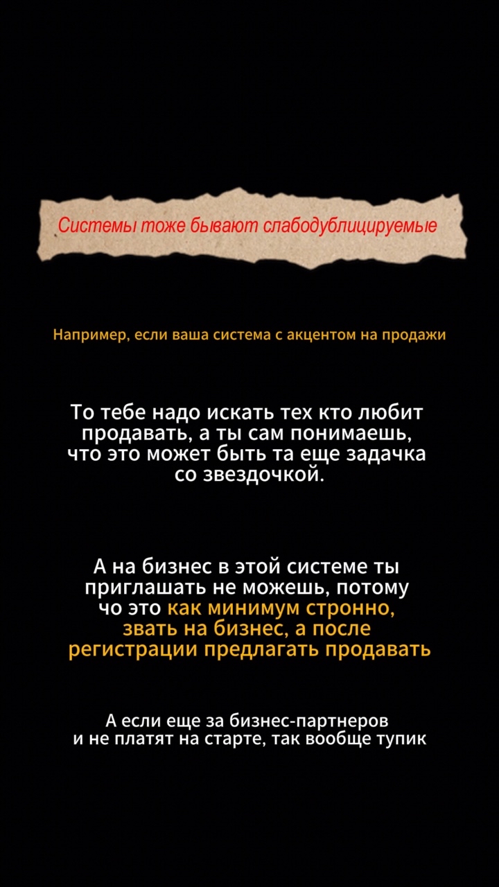 Что надо сделать, чтобы гарантированно упасть?😁

И тут в дело вступают системы. Без системы дубликация в принципе не возможна, но и с системами не так всё просто.

Есть абсолютно недублицируемые системы.

Это системы, которые предполагают сложные или непопулярные действия. 

Например, система на продажах - это непопулярно и осознавая это, в этой системе зовут на 159 раз обновленные обучения, на бомбаракета запуски, на что угодно, но только не на продажи. А что такое? Никто не идет на продажи? Да?😂😅 

Или системы с труднодублицируемыми методами рекрутинга. Сюда входит личный бренд, упаковки-распаковки, живые встречи, встречи 2 на 1, презентации, собеседования, которые мало кто хочет и может повторить.

Чаще всего отказывают не сетевому бизнесу, а методу которым вы делаете приглашение🤗

Люди понимают, им надо будет делать те же действия и они не хотят. И они не сетевой бизнес не хотят, они не хотят эти методы и эту систему. И в таких системах слабые перспективы.