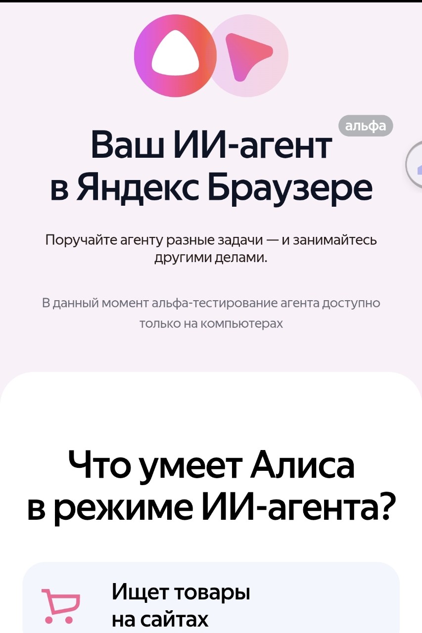 🤖 Новый шаг технологий

Я люблю, когда появляется что-то новое и интересное. Особенно если это связано с технологиями. А ещё больше — когда эти технологии реально делают жизнь проще и удобнее.

Недавно Яндекс сделал шаг именно в эту сторону.
Мне пришло письмо: «Доступ открыт: ИИ-агент в Яндекс Браузере».

Не скажу, что я ждал этого с нетерпением, но я давно и активно пользуюсь сервисами Яндекса (за исключением тех, что недоступны у нас в Севастополе). Поэтому появление «ИИ-агента Алисы» мне действительно интересно.

Да, я уже использую аналогичный инструмент в GPT, но Яндекс всегда адаптирует продукты под наши привычки, особенности и наш менталитет. Уверен, этот инструмент будет отличаться.
А самое приятное — попасть на альфа-версию и наблюдать, как сервис будет развиваться. Даже немного поучаствовать в этом.

Пока ограничение — 10 заданий в день. Но это только начало.
Буду тестить и, возможно, соберусь поделиться своими впечатлениями.