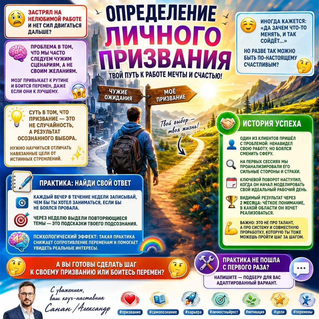 Определение личного призвания.

😰  Застрял на нелюбимой работе и нет сил двигаться дальше?  😰

🧠  Проблема в том, что мы часто следуем чужим сценариям, а не своим желаниям.  🧠  Мозг привыкает к рутине и боится перемен, даже если они к лучшему.  😱

💡  Суть в том, что призвание — это не случайность, а результат осознанного выбора.  💡  Нужно научиться отличать навязанные цели от истинных стремлений.  ✨

😅  Иногда кажется: «Да зачем что‑то менять, и так сойдёт…»  😅  Но разве так можно быть по‑настоящему счастливым?  🤔

🤝  Один из клиентов пришёл с проблемой: ненавидел свою работу, но боялся сменить сферу.  🤝  На первых сессиях мы проанализировали его сильные стороны и страхи.  🔍  Ключевой поворот наступил, когда он начал моделировать свой идеальный рабочий день.  📅  Видимый результат через 2 месяца: чёткое понимание, в какой области он хочет реализоваться.  🎉  Важно: это не про талант, а про систему и совместную проработку, которую ты тоже можешь пройти шаг за шагом.  💪

📝  Практика: каждый вечер в течение недели записывай, чем бы ты хотел заниматься, если бы не боялся провала.  📝  Через неделю выдели повторяющиеся темы — это подсказки твоего подсознания.  🔮  Психологический эффект: такая практика снижает сопротивление переменам и помогает увидеть реальные интересы.  🌈

🤔  А вы готовы сделать шаг к своему призванию или боитесь перемен?  🤔

🛠  Практика не пошла с первого раза?  Напишите — подберу для вас адаптированный вариант.  🛠

С уважением, ваш коуч‑наставник Санан/Александр

призвание #самопознание #карьера #личностныйрост #мотивация #цели #перемены