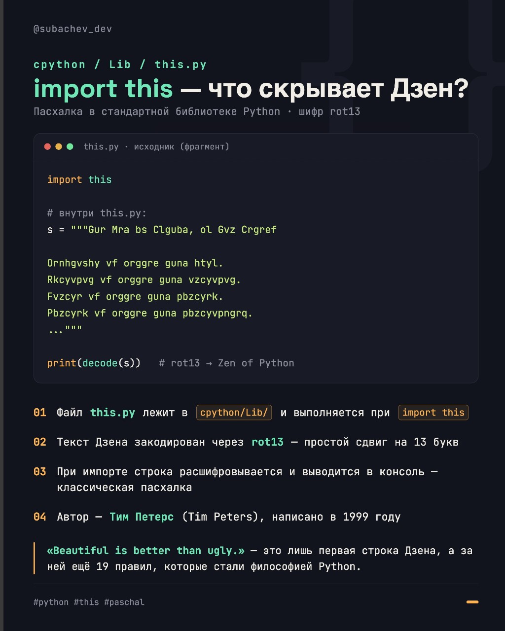 🧠 import this — что скрывает Дзен Python?

Каждый, кто хоть раз открывал Python-консоль и вводил import this, видел этот загадочный текст. Но задумывались ли вы, почему он выглядит как бессвязный набор букв и откуда он взялся?

Разбираем файл cpython/Lib/this.py — одну из самых известных пасхалок в стандартной библиотеке.

🔐 Ключевые факты:
1️⃣ Файл лежит в cpython/Lib/ и исполняется при import this.
2️⃣ Текст «Дзена» закодирован с помощью шифра ROT13 — простого циклического сдвига на 13 букв.
3️⃣ При импорте строка расшифровывается и выводится в консоль.
4️⃣ Автор — Тим Петерс (Tim Peters), написано в 1999 году. Гвидо ван Россум не при делах 😄

📖 «Beautiful is better than ugly» — лишь первая строка. Всего их 19 (и одна пустая, оставленная для Гвидо, но он так и не заполнил её).

#python #pythontips #devcommunity #paschal #this