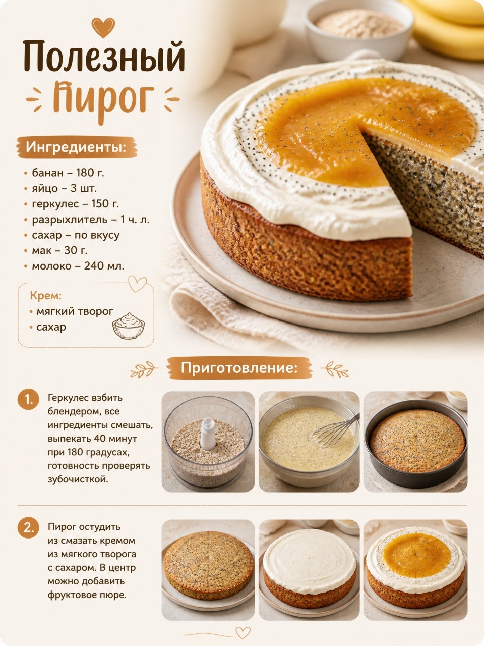 🥮 Полезный пирог

Ингредиенты:
• банан – 180 г.
• яйцо – 3 шт.
• геркулес – 150 г.
• разрыхлитель – 1 ч. л.
• сахар – по вкусу
• мак – 30 г.
• молоко – 240 мл. 

Крем:
• мягкий творог 
• сахар 

Приготовление: 
1.  Геркулес взбить блендером, все ингредиенты смешать, выпекать 40 минут при 180 градусах, готовность проверять зубочисткой. 
2. Пирог остудить из смазать кремом из мягкого творога с сахаром. В центр можно добавить фруктовое пюре.