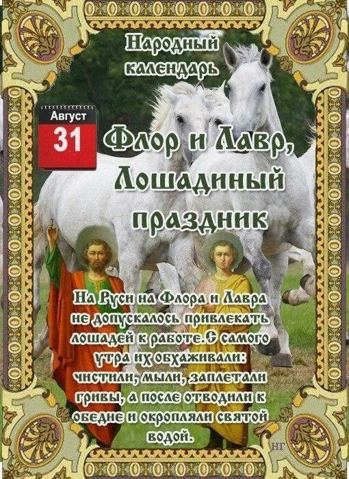 Народный календарь
По народному календарю, 31 августа — день святых Флора и Лавра, который на Руси называли «Лошадиным праздником» . Это был последний день лета, когда чествовали лошадей и завершали полевые работы .

🌿Главные традиции дня

В этот день лошадей освобождали от работы, чистили, купали и украшали ленты . Их кормили отборным овсом и пекли для них печенье в виде подков .

Самой доброй приметой считалось найти подкову — это сулило счастье на весь год .

☀️ Что можно и нужно делать

· Заботиться о скоте: дать лошадям отдых — главное правило .
· Завершать дела: заканчивали сев озимых и уборку урожая до дождей .
· Собирать полынь: веточки раскладывали в доме как оберег от зла .
· Печь угощения: пироги из муки нового урожая ставили на стол .

🚫 Чего делать не следует

· Нагружать и ругать лошадей — это считалось большим грехом .
· Ссориться и сквернословить — злые слова могли принести беду .
· Начинать крупные дела — любое начинание могло «запнуться» .
· Давать в долг — чтобы не отдать из дома достаток .

☀️Приметы погоды

Наши предки определяли осень по погоде на Флора и Лавра :

· Ясно и тепло → осень будет сухой и тёплой .
· Дождь → к мокрой и холодной осени .
· Утром туман → к тёплому бабьему лету и урожаю грибов .
· Северный ветер → к ранним морозам .