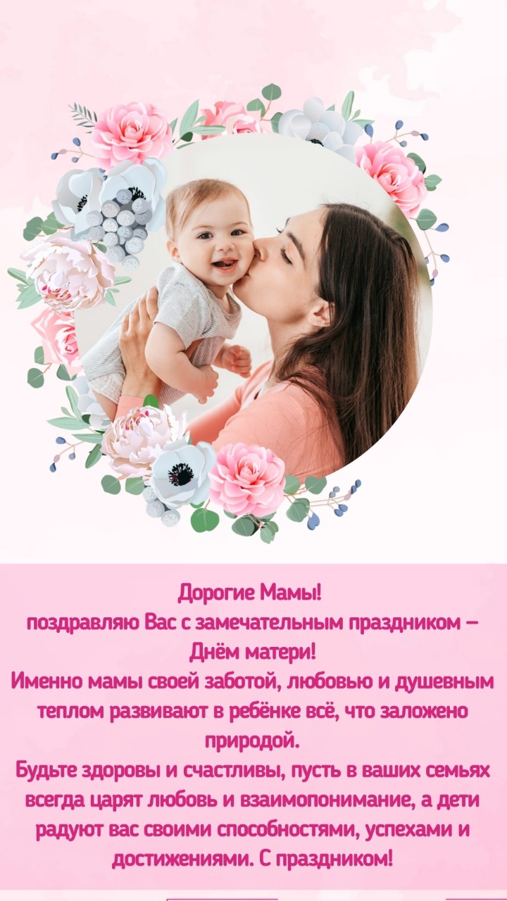 Дорогие Мамы! 
поздравляю Вас с замечательным праздником — Днём матери!
Именно мамы своей заботой, любовью и душевным теплом развивают в ребёнке всё, что заложено природой.
Будьте здоровы и счастливы, пусть в ваших семьях всегда царят любовь и взаимопонимание, а дети радуют вас своими способностями, успехами и достижениями.
С праздником вас!

#мама  #дети #родители  #счастье #семья #красота #любовь #праздник